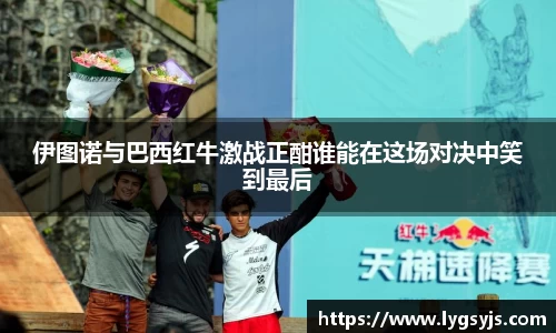 伊图诺与巴西红牛激战正酣谁能在这场对决中笑到最后